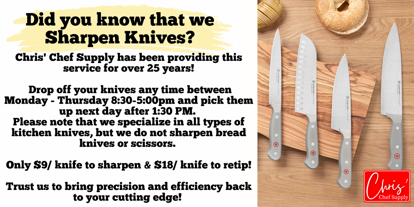 Chris' Chef Supply has been providing knife Sharpening service for over 25 years! Drop off your knives any time between Monday - Thursday 8:30-5:00pm and pick them up next day after 1:30 PM. Please note that we specialize in all types of kitchen knives, but we do not sharpen bread knives or scissors. Only $9/ knife to sharpen & $18/ knife to retip! Trust us to bring precision and efficiency back to your cutting edge!